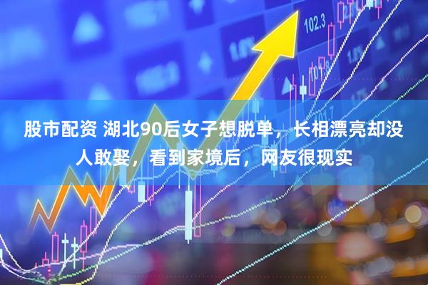 股市配资 湖北90后女子想脱单，长相漂亮却没人敢娶，看到家境后，网友很现实
