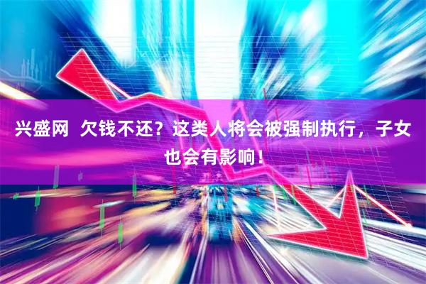 兴盛网  欠钱不还？这类人将会被强制执行，子女也会有影响！