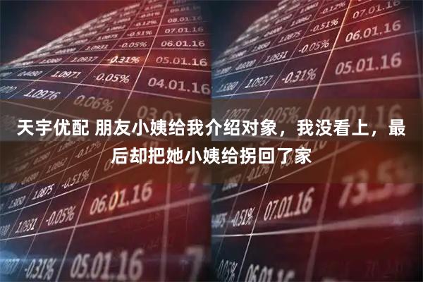 天宇优配 朋友小姨给我介绍对象，我没看上，最后却把她小姨给拐回了家