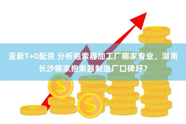 亚新T+0配资 分析抱索器加工厂哪家专业，湖南长沙哪家抱索器制造厂口碑好？