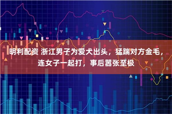 明利配资 浙江男子为爱犬出头，猛踹对方金毛，连女子一起打，事后嚣张至极
