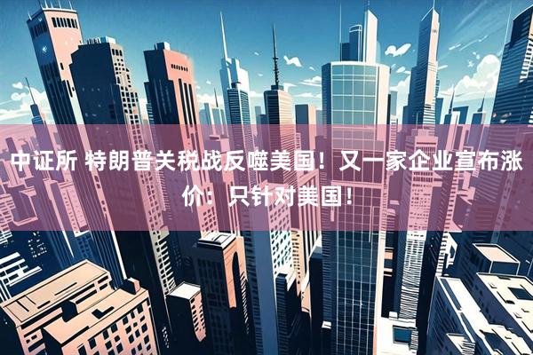 中证所 特朗普关税战反噬美国！又一家企业宣布涨价：只针对美国！
