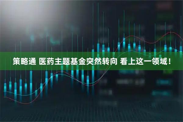 策略通 医药主题基金突然转向 看上这一领域！