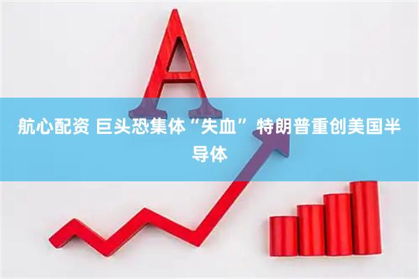 航心配资 巨头恐集体“失血” 特朗普重创美国半导体