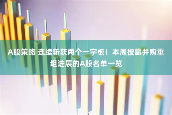 A股策略 连续斩获两个一字板！本周披露并购重组进展的A股名单一览