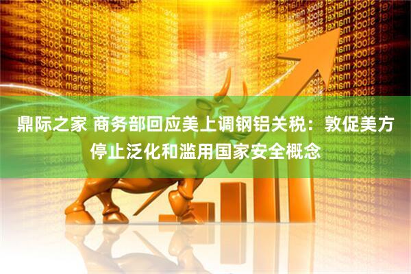 鼎际之家 商务部回应美上调钢铝关税：敦促美方停止泛化和滥用国家安全概念