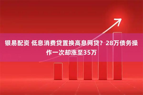 银易配资 低息消费贷置换高息网贷？28万债务操作一次却涨至35万