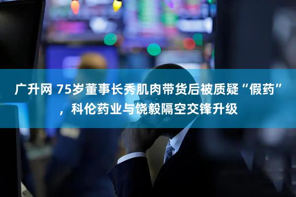 广升网 75岁董事长秀肌肉带货后被质疑“假药”，科伦药业与饶毅隔空交锋升级