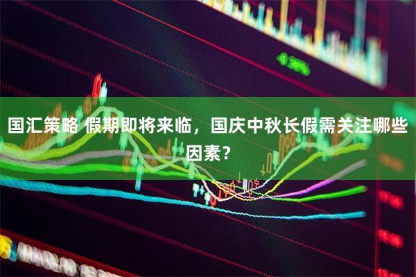 国汇策略 假期即将来临，国庆中秋长假需关注哪些因素？