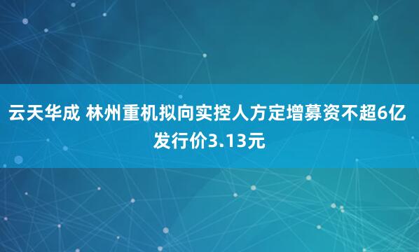 云天华成 林州重机拟向实控人方定增募资不超6亿 发行价3.13元