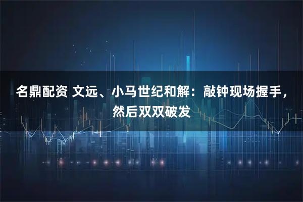 名鼎配资 文远、小马世纪和解：敲钟现场握手，然后双双破发