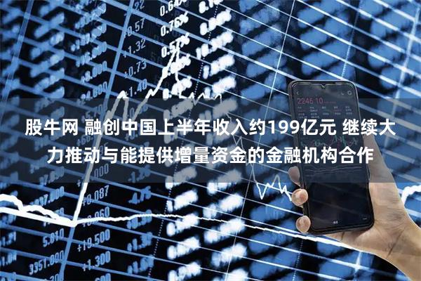 股牛网 融创中国上半年收入约199亿元 继续大力推动与能提供增量资金的金融机构合作