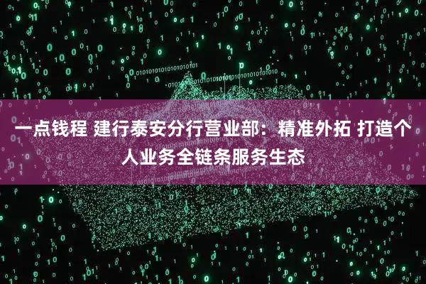 一点钱程 建行泰安分行营业部：精准外拓 打造个人业务全链条服务生态