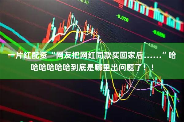一片红配资 “网友把网红同款买回家后……”哈哈哈哈哈哈到底是哪里出问题了！！