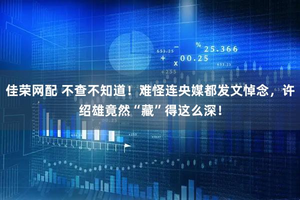 佳荣网配 不查不知道!难怪连央媒都发文悼念,许绍雄竟然“藏”得这么深!