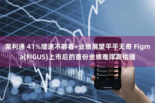 荣利通 41%增速不够看+业绩展望平平无奇 Figma(FIGUS)上市后的首份业绩难撑高估值