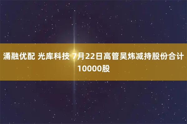 涌融优配 光库科技 7月22日高管吴炜减持股份合计10000股