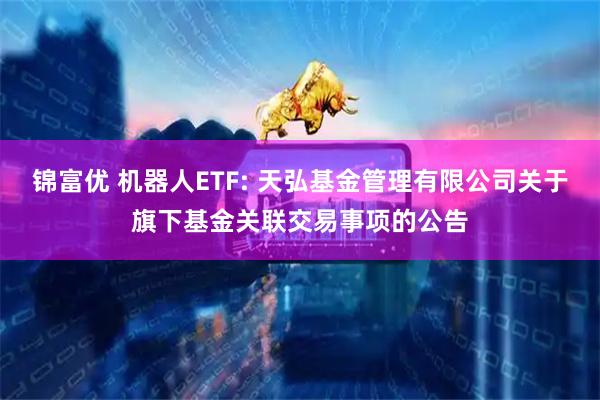 锦富优 机器人ETF: 天弘基金管理有限公司关于旗下基金关联交易事项的公告
