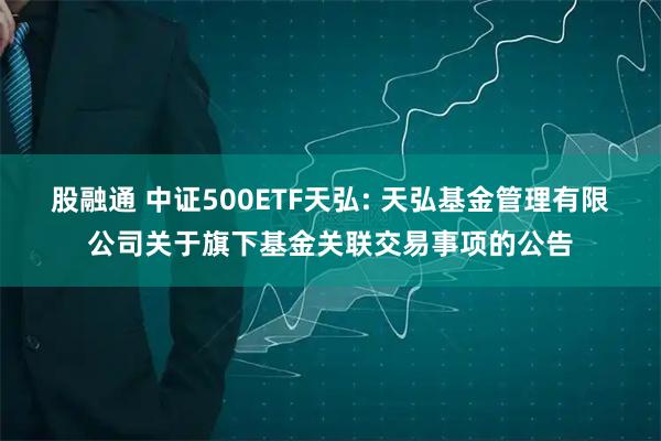 股融通 中证500ETF天弘: 天弘基金管理有限公司关于旗下基金关联交易事项的公告