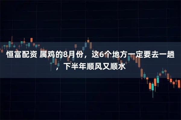 恒富配资 属鸡的8月份，这6个地方一定要去一趟，下半年顺风又顺水