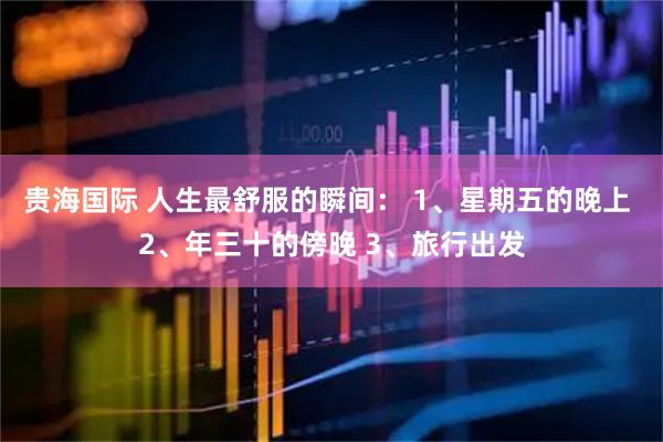 贵海国际 人生最舒服的瞬间： 1、星期五的晚上 2、年三十的傍晚 3、旅行出发